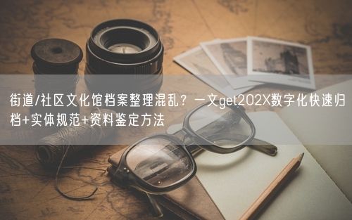 街道/社区文化馆档案整理混乱?一文get202X数字化快速归档+实体规范+资料鉴定方法
