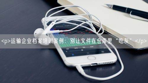 <p>运输企业档案培训案例：别让文件在仓库里“吃灰”</p>