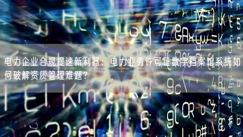 电力企业合规提速新利器：电力业务许可证数字档案馆系统如何破解资质管理难题？