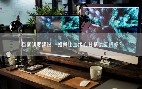 档案制度建设，如何让上级心甘情愿支持你？