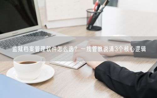 监狱档案管理软件怎么选？一线管教说清3个核心逻辑