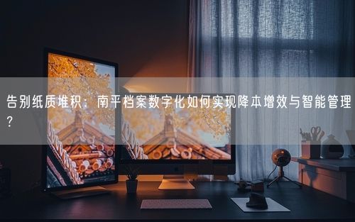 告别纸质堆积：南平档案数字化如何实现降本增效与智能管理？