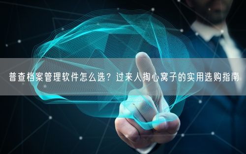 普查档案管理软件怎么选？过来人掏心窝子的实用选购指南