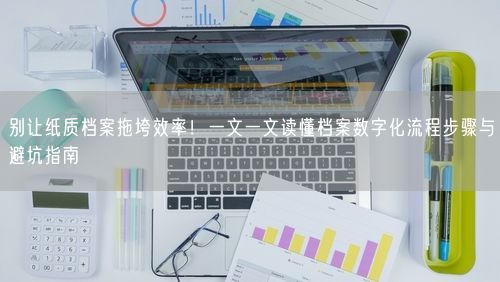 别让纸质档案拖垮效率！一文一文读懂档案数字化流程步骤与避坑指南