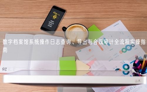数字档案馆系统操作日志查询、导出与合规审计全流程实操指南
