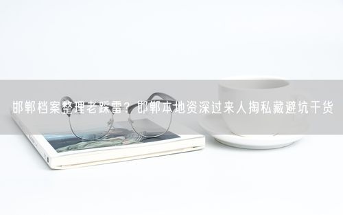 邯郸档案整理老踩雷？邯郸本地资深过来人掏私藏避坑干货