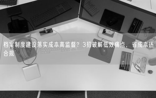 档案制度建设落实成本高监督？3招破解低效痛点，省成本还合规