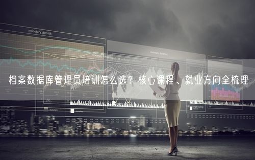 档案数据库管理员培训怎么选？核心课程、就业方向全梳理