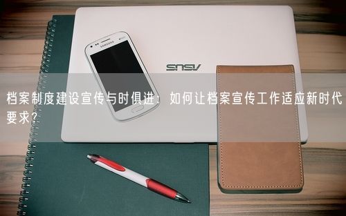档案制度建设宣传与时俱进：如何让档案宣传工作适应新时代要求？