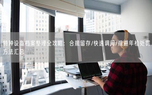 特种设备档案整理全攻略：合规留存/快速调阅/规避年检处罚方法汇总