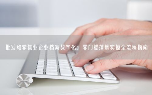 批发和零售业企业档案数字化：零门槛落地实操全流程指南