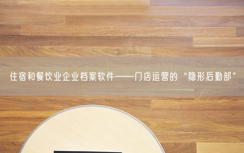 住宿和餐饮业企业档案软件——门店运营的“隐形后勤部”