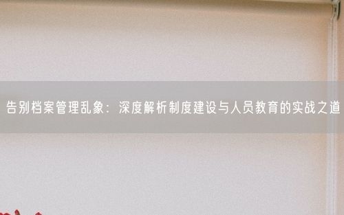 告别档案管理乱象：深度解析制度建设与人员教育的实战之道