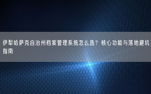 伊犁哈萨克自治州档案管理系统怎么选？核心功能与落地避坑指南