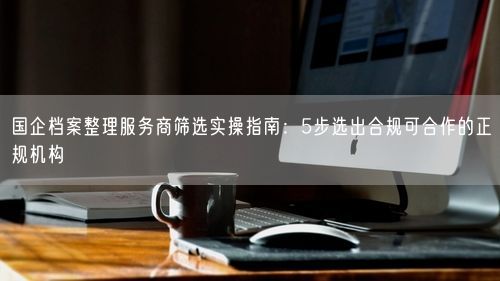 国企档案整理服务商筛选实操指南：5步选出合规可合作的正规机构