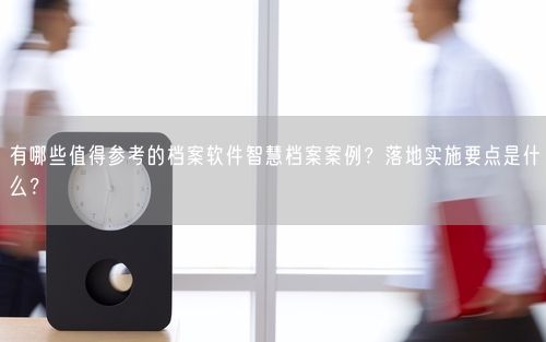 有哪些值得参考的档案软件智慧档案案例？落地实施要点是什么？