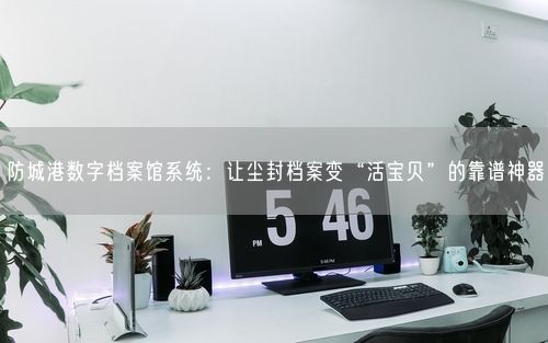 防城港数字档案馆系统：让尘封档案变“活宝贝”的靠谱神器