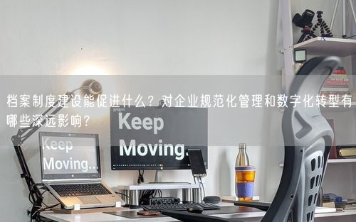 档案制度建设能促进什么？对企业规范化管理和数字化转型有哪些深远影响？