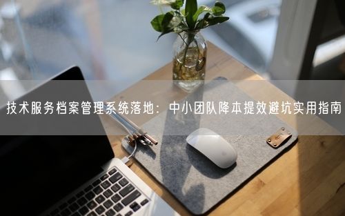 技术服务档案管理系统落地：中小团队降本提效避坑实用指南