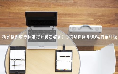 档案整理收费标准按升级次数算？3招帮你避开90%的冤枉钱