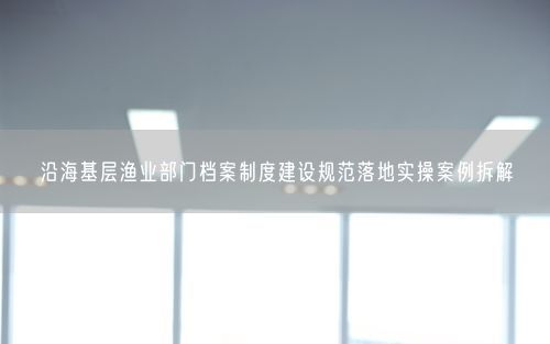 沿海基层渔业部门档案制度建设规范落地实操案例拆解