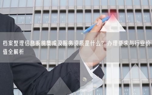档案整理信息系统集成及服务资质是什么？办理要求与行业价值全解析