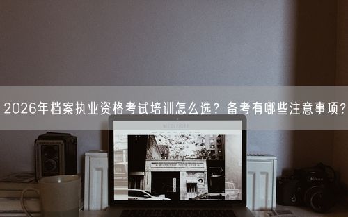 2026年档案执业资格考试培训怎么选？备考有哪些注意事项？