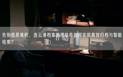 告别纸质堆积，连云港档案管理软件如何实现高效归档与智能检索？