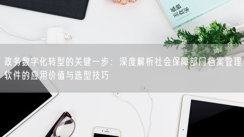 政务数字化转型的关键一步：深度解析社会保障部门档案管理软件的应用价值与选型技巧