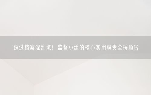 踩过档案混乱坑！监督小组的核心实用职责全捋顺啦