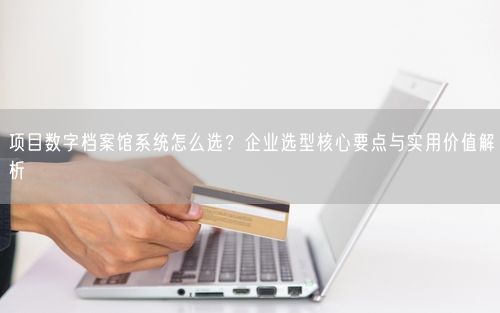 项目数字档案馆系统怎么选？企业选型核心要点与实用价值解析