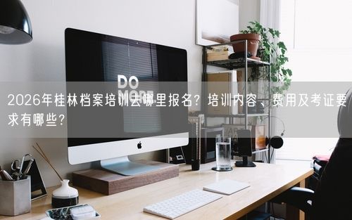 2026年桂林档案培训去哪里报名？培训内容、费用及考证要求有哪些？