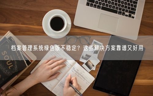 档案管理系统绿色版不稳定？这些解决方案靠谱又好用