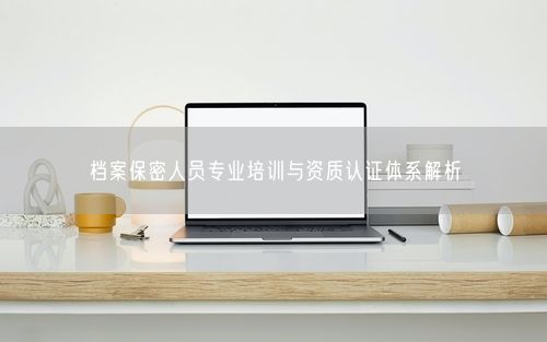 档案保密人员专业培训与资质认证体系解析