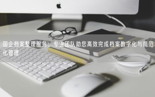 国企档案整理服务：专业团队助您高效完成档案数字化与规范化管理