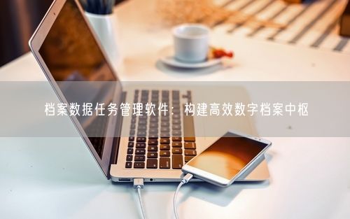 档案数据任务管理软件：构建高效数字档案中枢