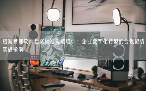 档案管理软件档案标准规范培训：企业数字化转型的合规避坑实战指南