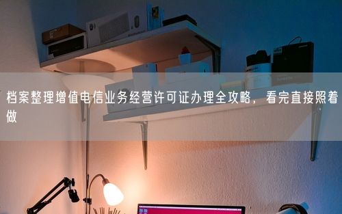档案整理增值电信业务经营许可证办理全攻略，看完直接照着做