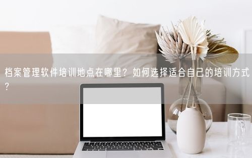 档案管理软件培训地点在哪里？如何选择适合自己的培训方式？
