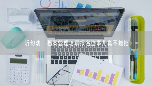 听句劝，档案管理培训报名这事儿真不能拖