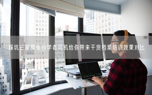 踩坑三家摸鱼自学老司机给你带来干货档案培训效果对比