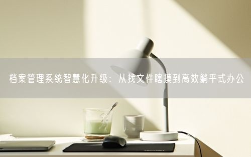 档案管理系统智慧化升级：从找文件瞎摸到高效躺平式办公