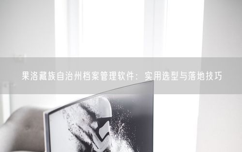 果洛藏族自治州档案管理软件：实用选型与落地技巧