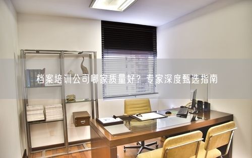 档案培训公司哪家质量好？专家深度甄选指南