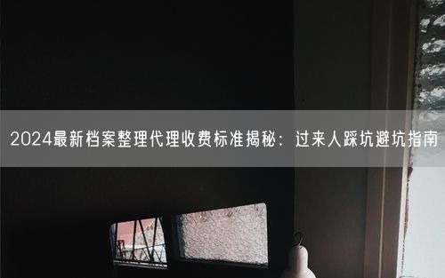 2024最新档案整理代理收费标准揭秘：过来人踩坑避坑指南