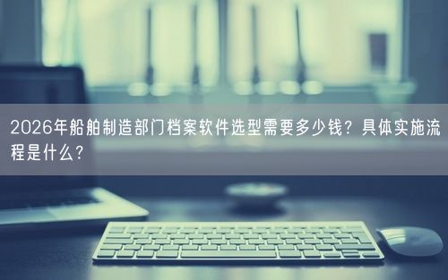 2026年船舶制造部门档案软件选型需要多少钱？具体实施流程是什么？