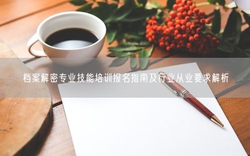 档案解密专业技能培训报名指南及行业从业要求解析