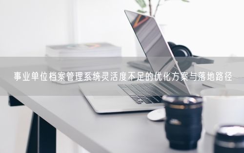 事业单位档案管理系统灵活度不足的优化方案与落地路径