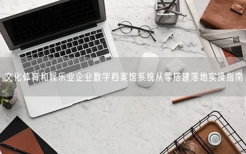 文化体育和娱乐业企业数字档案馆系统从零搭建落地实操指南