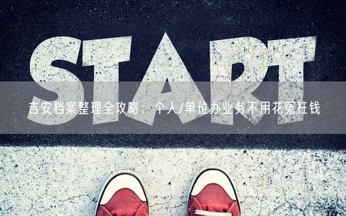 吉安档案整理全攻略：个人/单位办业务不用花冤枉钱